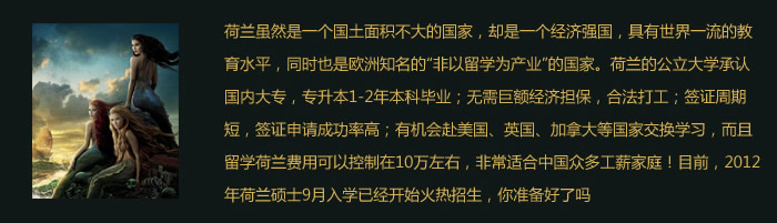 荷蘭雖然是一個(gè)國土面積不大的國家，卻是一個(gè)經(jīng)濟(jì)強(qiáng)國，具有世界一流的教育水平，同時(shí)也是歐洲知名的“非以留學(xué)為產(chǎn)業(yè)”的國家。荷蘭的公立大學(xué)承認(rèn)國內(nèi)大專，專升本1-2年本科畢業(yè)；.無需巨額經(jīng)濟(jì)擔(dān)保，合法打工；簽證周期短，簽證申請(qǐng)成功率高；有機(jī)會(huì)赴美國、英國、加拿大等國家交換學(xué)習(xí)，而且留學(xué)荷蘭費(fèi)用可以控制在10萬左右，非常適合中國眾多工薪家庭！目前，2012年荷蘭碩士9月入學(xué)已經(jīng)開始火熱招生，你準(zhǔn)備好了嗎？