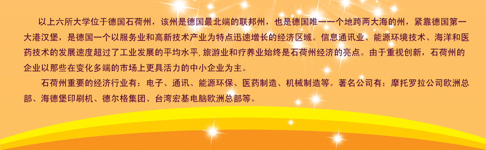 以上六所大學(xué)位于德國石荷州，該州是德國最北端的聯(lián)邦州，也是德國唯一一個地跨兩大海的州，緊靠德國第一大港漢堡，是德國一個以服務(wù)業(yè)和高新技術(shù)產(chǎn)業(yè)為特點(diǎn)迅速增長的經(jīng)濟(jì)區(qū)域。信息通訊業(yè)、能源環(huán)境技術(shù)、海洋和醫(yī)藥技術(shù)的發(fā)展速度超過了工業(yè)發(fā)展的平均水平,旅游業(yè)和療養(yǎng)業(yè)始終是石荷州經(jīng)濟(jì)的亮點(diǎn)。由于重視創(chuàng)新，石荷州的企業(yè)以那些在變化多端的市場上更具活力的中小企業(yè)為主。
    石荷州重要的經(jīng)濟(jì)行業(yè)有：電子、通訊、能源環(huán)保、醫(yī)藥制造、機(jī)械制造等。著名公司有：摩托羅拉公司歐洲總部、海德堡印刷機(jī)、德爾格集團(tuán)、臺灣宏基電腦歐洲總部等。