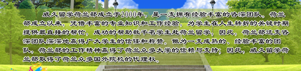 威久留學(xué)荷蘭部成立于2000年，是一支擁有經(jīng)驗豐富的咨深團(tuán)隊。荷蘭部成立以來，憑借豐富的專業(yè)知識和工作經(jīng)驗，為學(xué)生在人生轉(zhuǎn)折的關(guān)鍵時期提供最直接的幫忙，成功的幫助數(shù)千名學(xué)生赴荷蘭留學(xué)，因此，荷蘭部這支咨深團(tuán)隊深深地贏得廣大學(xué)生的信任和稱贊。做為一支成熟的、經(jīng)驗豐富的團(tuán)隊，荷蘭部的工作精神贏得了荷蘭眾多大學(xué)的信賴與支持；因此，威久留學(xué)荷蘭部取得了荷蘭眾多國外院校的代理權(quán)。