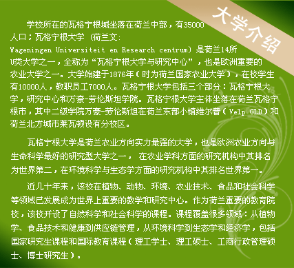 學(xué)校所在的瓦格寧根城坐落在荷蘭中部，有35000人口；瓦格寧根大學(xué) (荷蘭文:Wageningen Universiteit en Research centrum) 是荷蘭14所U類大學(xué)之一，全稱為“瓦格寧根大學(xué)與研究中心”，也是歐洲重要的農(nóng)業(yè)大學(xué)之一。大學(xué)始建于1876年（時為荷蘭國家農(nóng)業(yè)大學(xué)），在校學(xué)生有10000人，教職員工7000人。瓦格寧根大學(xué)包括三個部分：瓦格寧根大學(xué)，研究中心和萬豪-勞倫斯坦學(xué)院。瓦格寧根大學(xué)主體坐落在荷蘭瓦格寧根市，其中二級學(xué)院萬豪-勞倫斯坦在荷蘭東部小鎮(zhèn)維爾普（Velp GLD）和荷蘭北方城市萊瓦頓設(shè)有分校區(qū)。
　　
瓦格寧根大學(xué)是荷蘭農(nóng)業(yè)方向?qū)嵙ψ顝姷拇髮W(xué)，也是歐洲農(nóng)業(yè)方向與生命科學(xué)最好的研究型大學(xué)之一， 在農(nóng)業(yè)學(xué)科方面的研究機構(gòu)中其排名為世界第二，在環(huán)境科學(xué)與生態(tài)學(xué)方面的研究機構(gòu)中其排名世界第一。

近幾十年來，該校在植物、動物、環(huán)境、農(nóng)業(yè)技術(shù)、食品和社會科學(xué)等領(lǐng)域已發(fā)展成為世界上重要的教學(xué)和研究中心。作為荷蘭重要的教育院校，該校開設(shè)了自然科學(xué)和社會科學(xué)的課程。課程覆蓋很多領(lǐng)域：從植物學(xué)、食品技術(shù)和健康到供應(yīng)鏈管理，從環(huán)境科學(xué)到生態(tài)學(xué)和經(jīng)濟學(xué)，包括國家研究生課程和國際教育課程（理工學(xué)士、理工碩士、工商行政管理碩士、博士研究生）。
