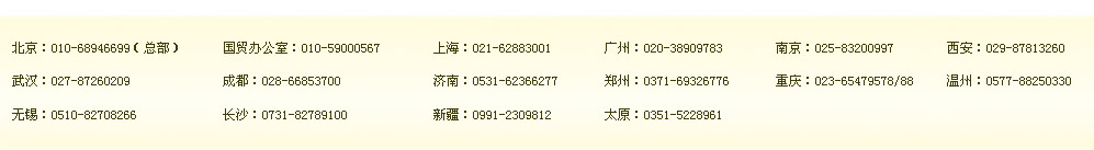 北京：010-68946699（總部）　國(guó)貿(mào)辦公室：400-164-6699　上海：021-62883001　廣州：400-164-6699　南京：400-164-6699　西安：400-164-6699 
武漢：400-164-6699　成都：028-66853700　濟(jì)南：400-164-6699　鄭州：0371-69326776　重慶：400-164-6699 溫州：0577-88250330 
無錫：0510-82708266　長(zhǎng)沙：0731-82789100　新疆：0991-2309812　太原：0351-5228961 