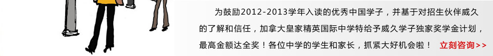 為鼓勵(lì)2012-2013學(xué)年入讀的優(yōu)秀中國(guó)學(xué)子，并基于對(duì)招生伙伴威久的了解和信任，加拿大皇家精英國(guó)際中學(xué)特給予威久學(xué)子獨(dú)家獎(jiǎng)學(xué)金計(jì)劃，最高金額達(dá)全獎(jiǎng)！各位中學(xué)的學(xué)生和家長(zhǎng)，抓緊大好機(jī)會(huì)啦！ 立即咨詢(xún)》 