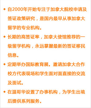 自2000年開(kāi)始專注于加拿大院校申請(qǐng)及簽證政策研究，是國(guó)內(nèi)最早從事加拿大留學(xué)的專業(yè)機(jī)構(gòu)。
長(zhǎng)期的高簽證率，加拿大使館推薦的一級(jí)留學(xué)機(jī)構(gòu)，永遠(yuǎn)掌握最新的簽證移民信息。
定期舉辦國(guó)際教育展。邀請(qǐng)加拿大合作校方代表現(xiàn)場(chǎng)和學(xué)生面對(duì)面直接的交流及面試。
在溫哥華設(shè)置了辦事機(jī)構(gòu)，為學(xué)生出境后提供系列服務(wù)。