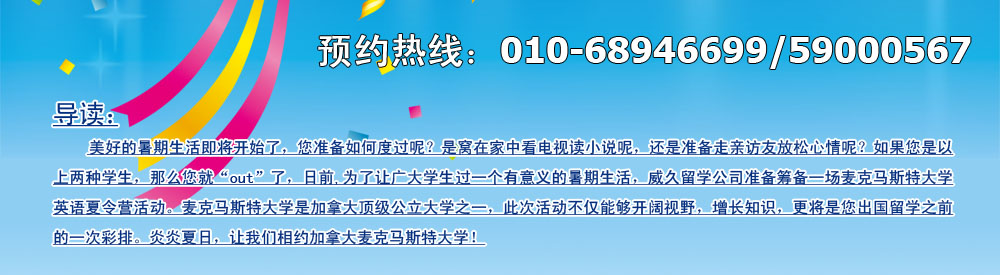 美好的暑期生活即將開始了，您準(zhǔn)備如何度過呢？是窩在家中看電視讀小說呢，還是準(zhǔn)備走親訪友放松心情呢？如果您是以上兩種學(xué)生，那么您就“out”了，日前,為了讓廣大學(xué)生過一個(gè)有意義的暑期生活，威久留學(xué)公司準(zhǔn)備籌備一場(chǎng)麥克馬斯特大學(xué)英語英語夏令營活動(dòng)。麥克馬斯特大學(xué)是加拿大頂級(jí)公立大學(xué)之一，此次活動(dòng)不僅能夠開闊視野，增長(zhǎng)知識(shí)，更將是您出國留學(xué)之前的一次彩排。炎炎夏日，讓我們相約加拿大麥克馬斯特大學(xué)！