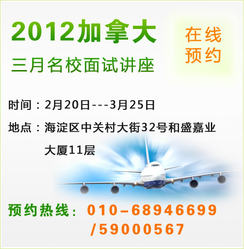 2012加拿大三月名校面試講座　時(shí)間：2月20日---3月25日　地點(diǎn)：海淀區(qū)中關(guān)村大街32號(hào)和盛嘉業(yè)大廈11層　預(yù)約熱線：010-68946699 /59000567