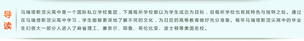 導(dǎo)讀：馬瑞塔斯頂尖高中是一個(gè)國(guó)際私立學(xué)校集團(tuán)，下屬每所學(xué)校都以為學(xué)生成功為目標(biāo)，但每所學(xué)校也有其特色與獨(dú)特之處。通過(guò)在馬瑞塔斯頂尖高中學(xué)習(xí)，學(xué)生能夠更深地了解不同的文化，為日后的高等教育做好充分準(zhǔn)備。每年馬瑞塔斯頂尖高中的畢業(yè)生們很大一部分人進(jìn)入了麻省理工、康奈爾、耶魯、哥倫比亞、波士頓等美國(guó)名校。