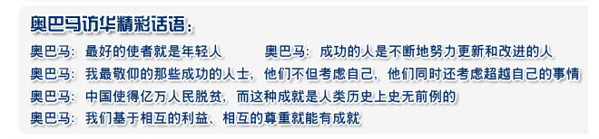 奧巴馬：最好的使者就是年輕人 
  奧巴馬：成功的人是不斷地努力更新和改進(jìn)的人
  奧巴馬：我最敬仰的那些成功的人士，他們不但考慮自己，他們同時(shí)還考慮超越自己的事情
  奧巴馬：中國(guó)使得億萬(wàn)人民脫貧，而這種成就是人類(lèi)歷史上史無(wú)前例的
  奧巴馬：我們基于相互的利益、相互的尊重就能有成就
 