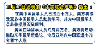 11月17日發(fā)表的《中美聯(lián)合聲明》指出：
    在美中國(guó)留學(xué)人員已接近十萬(wàn)人，美方將接受更多中國(guó)留學(xué)人員赴美學(xué)習(xí)，并為中國(guó)留學(xué)人員赴美提供簽證便利
    美國(guó)在華留學(xué)人員約有兩萬(wàn)名，美方將啟動(dòng)鼓勵(lì)來(lái)華留學(xué)新倡議，今后四年向中國(guó)派遣十萬(wàn)名留學(xué)人員