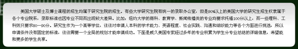 研究生作為一個(gè)高等學(xué)位，往往對(duì)申請(qǐng)人本科的學(xué)術(shù)能力、英語(yǔ)程度、社會(huì)實(shí)踐、溝通和組織能力等各個(gè)方面進(jìn)行挑選，所以申請(qǐng)條件沒(méi)有固定的標(biāo)準(zhǔn)，往往需要一個(gè)全局的規(guī)劃才能申請(qǐng)成功。下面是威久美國(guó)專(zhuān)家經(jīng)過(guò)多年的專(zhuān)業(yè)積累為學(xué)生分專(zhuān)業(yè)總結(jié)的詳細(xì)信息，希望能和更多的學(xué)生共享.