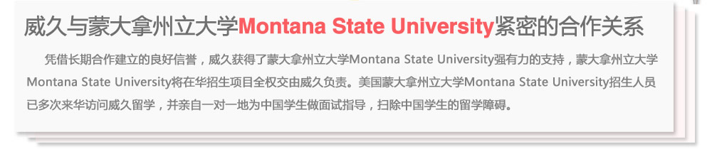 威久與蒙大拿州立大學(xué)Montana State University緊密的合作關(guān)系
      憑借長期合作建立的良好信譽，威久獲得了蒙大拿州立大學(xué)Montana State University強有力的支持，蒙大拿州立大學(xué)Montana State  University將在華招生項目全權(quán)交由威久負責(zé)。美國蒙大拿州立大學(xué)Montana State University招生人員已多次來華訪問威久留學(xué)，并親自一對一地為中國學(xué)生做面試指導(dǎo)，掃除中國學(xué)生的留學(xué)障礙。