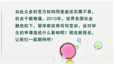 如此眾多的官方機構(gòu)同堂座談實屬不易，
機會千載難逢。2010年，世界各國在金
融危機下，留學(xué)新政將有何變動，會對學(xué)
生的申請造成什么影響呢？現(xiàn)在就報名，
讓我們一起期待吧！