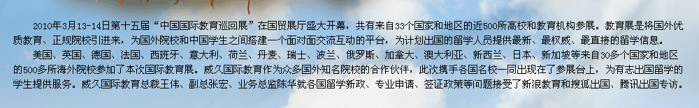 2009年第十屆中國國際教育展在北京國貿(mào)展廳隆重召開。教育展是交流協(xié)會發(fā)揮自身優(yōu)勢，充分利用海內(nèi)外的各種教育資源，將國外優(yōu)質(zhì)教育、正規(guī)院校引進來，為有志于出國留學的學生提供更多的機遇和多元化的選擇渠道，為國外院校和中國學生之間搭建一個面對面交流互動的平臺。    威久國際教育作為眾多國外知名院校的合作伙伴，此次攜手各國名校一同出現(xiàn)在了參展臺上，為有志出國留學的學生提供服務(wù)。威久國際教育總裁王偉、副總張宏、業(yè)務(wù)總監(jiān)陳華及各部門經(jīng)理就各國留學新政、專業(yè)申請、簽證政策等問題接受了新浪教育和搜狐出國專訪。