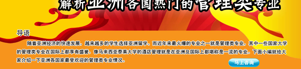 導語                                                                                                     
                                                                                                       
    隨著亞洲經(jīng)濟的快速發(fā)展，越來越多的學生選擇亞洲留學。而近年來最火爆的專業(yè)之一就是管理類專業(yè)，其中一些國家大學的管理類專業(yè)在國際上都享有盛譽，像馬來西亞泰萊大學的酒店管理就是在亞洲及國際上都堪稱是一流的專業(yè)。下面小編就給大家介紹一下亞洲各國家最受歡迎的管理類專業(yè)情況。
