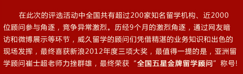 在此次的評選活動中全國共有超過200家知名留學(xué)機構(gòu)、近2000位顧問參與角逐，競爭異常激烈。歷??個月的激烈角逐，通過網(wǎng)友暗訪和微博展示等環(huán)節(jié)，威久留學(xué)的顧問們憑借精湛的業(yè)務(wù)知識和出色的現(xiàn)場發(fā)揮，最終喜獲新??012年度三項大獎，最值得一提的是，亞洲留學(xué)顧問崔士超老師力挫群雄，最終榮獲“全國五星金牌留學(xué)顧問”稱??