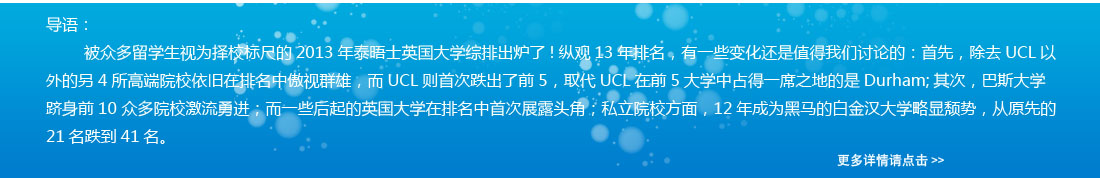 導(dǎo)語：被眾多留學(xué)生視為擇校標(biāo)尺的2013年泰晤士英國大學(xué)綜排出爐了!縱觀13年排名，有一些變化還是值得我們討論的：首先，除去UCL以外的另4所高端院校依舊在排名中傲視群雄，而UCL則首次跌出了前5，取代UCL在前5大學(xué)中占得一席之地的是Durham;其次，巴斯大學(xué)躋身前10 眾多院校激流勇進(jìn)；而一些后起的英國大學(xué)在排名中首次展露頭角；私立院校方面，12年成為黑馬的白金漢大學(xué)略顯頹勢，從原先的21名跌到41名。 