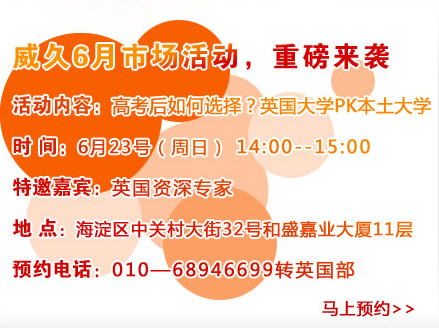 威久6月市場活動，重磅來襲
活動內容：高考后如何選擇？英國大學PK本土大學
時間：6月23號（周六）pm14:00―15：00
特邀嘉賓：英國資深專家
地點：海淀區(qū)中關村大街32號和盛嘉業(yè)大廈11層
預約電話：010―68946699轉英國部