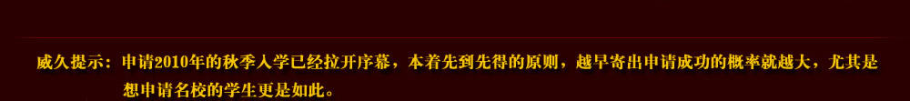 威久提示：申請(qǐng)2010年的秋季入學(xué)已經(jīng)拉開序幕，本著先到先得的原則，越早寄出申請(qǐng)成功的概率就越大，尤其是想申請(qǐng)名校的學(xué)生更是如此。