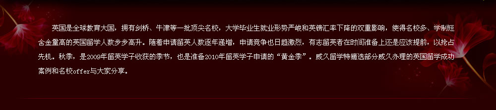 英國(guó)是全球教育大國(guó)，擁有劍橋、牛津等一批頂尖名校，大學(xué)畢業(yè)生就業(yè)形勢(shì)嚴(yán)峻和英鎊匯率下降的雙重影響，使得名校多、學(xué)制短含金量高的英國(guó)留學(xué)人數(shù)步步高升。隨著申請(qǐng)留英人數(shù)逐年遞增，申請(qǐng)競(jìng)爭(zhēng)也日趨激烈，有志留英者在時(shí)間準(zhǔn)備上還是應(yīng)該提前，以搶占先機(jī)。秋季，是2009年留英學(xué)子收獲的季節(jié)，也是準(zhǔn)備2010年留英學(xué)子申請(qǐng)的“黃金季”。威久留學(xué)特摘選部分威久辦理的英國(guó)留學(xué)成功案例和名校offer與大家分享。