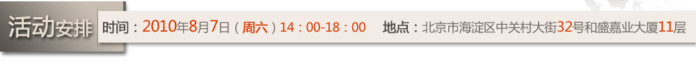 活動(dòng)安排  時(shí)間：2010年8月7日（周六）14：00-18：00  地點(diǎn)：北京市海淀區(qū)中關(guān)村大街32號(hào)和盛嘉業(yè)大廈11層