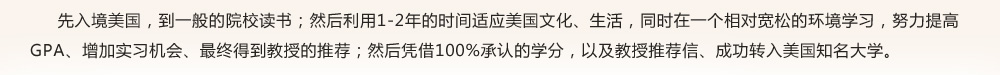 先入境美國(guó)，到一般的院校讀書；然后利用1-2年的時(shí)間適應(yīng)美國(guó)文化、生活，同時(shí)在一個(gè)相對(duì)寬松的環(huán)境學(xué)習(xí)，努力提高GPA、增加實(shí)習(xí)機(jī)會(huì)、最終得到教授的推薦；然后憑借100%承認(rèn)的學(xué)分，以及教授推薦信、成功轉(zhuǎn)入美國(guó)知名大學(xué)。