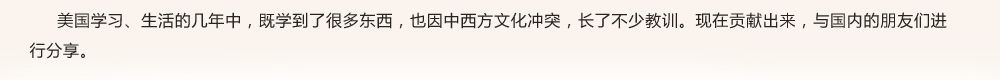 美國(guó)學(xué)習(xí)、生活的幾年中，既學(xué)到了很多東西，也因中西方文化沖突，長(zhǎng)了不少教訓(xùn)?，F(xiàn)在貢獻(xiàn)出來，與國(guó)內(nèi)的朋友們進(jìn)行分享。