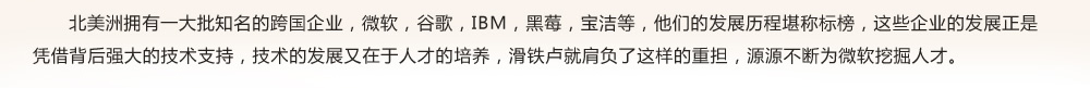 北美洲擁有一大批知名的跨國(guó)企業(yè)，微軟，谷歌，IBM，黑莓，寶潔等，他們的發(fā)展歷程堪稱標(biāo)榜，這些企業(yè)的發(fā)展正是
憑借背后強(qiáng)大的技術(shù)支持，技術(shù)的發(fā)展又在于人才的培養(yǎng)，滑鐵盧就肩負(fù)了這樣的重?fù)?dān)，源源不斷為微軟挖掘人才。