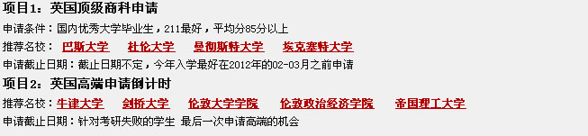 項目1：英國頂級商科申請
申請條件：國內(nèi)優(yōu)秀大學(xué)畢業(yè)生，211最好，平均分85分以上
推薦名校： 巴斯大學(xué)   杜倫大學(xué)   曼徹斯特大學(xué)   ?？巳卮髮W(xué)
申請截止日期：截止日期不定，今年入學(xué)最好在2012年的02-03月之前申請
項目2：英國高端申請倒計時
推薦名校：牛津大學(xué)   劍橋大學(xué)   倫敦大學(xué)學(xué)院    倫敦政治經(jīng)濟(jì)學(xué)院    帝國理工大學(xué)         
申請截止日期：針對考研失敗的學(xué)生 最后一次申請高端的機(jī)會