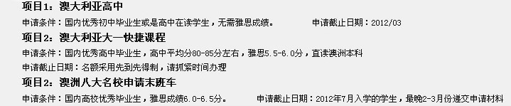 項目1：澳大利亞高中
申請條件：國內(nèi)優(yōu)秀初中畢業(yè)生或是高中在讀學(xué)生，無需雅思成績。        申請截止日期：2012/03
項目2：澳大利亞大一快捷課程
申請條件：國內(nèi)優(yōu)秀高中畢業(yè)生，高中平均分80-85分左右，雅思5.5-6.0分，直讀澳洲本科
申請截止日期：名額采用先到先得制，請抓緊時間辦理
項目2：澳洲八大名校申請末班車
申請條件：國內(nèi)高校優(yōu)秀畢業(yè)生，雅思成績6.0-6.5分。      申請截止日期：2012年7月入學(xué)的學(xué)生，最晚2-3月份遞交申請材料