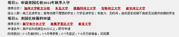 項目1：申請美國名校2012年秋季入學(xué)
推薦名校： 加州大學(xué)歐文分校   東北大學(xué)   俄勒岡州立大學(xué)   肯特州立大學(xué)   波爾州立大學(xué)
適合人群：高三在讀學(xué)生；高考成績不理想的學(xué)生；大學(xué)在讀學(xué)生；有能力、無時間，造成語言成績不高或無法提供成績的學(xué)生 
項目2：美國名校預(yù)科申請
推薦名校：新罕布什爾大學(xué)   南佛羅里達(dá)大學(xué)   麻省大學(xué)             
申請條件：高中各科成績在90分以上，即可申請         
時間規(guī)劃：2-3月遞材料，3-5月等錄取，5-7月簽證，7-8月行前準(zhǔn)備，定機(jī)票