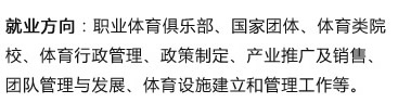 就業(yè)方向：職業(yè)體育俱樂部、國家團(tuán)體、體育類院校、體育行政管理、政策制定、產(chǎn)業(yè)推廣及銷售、團(tuán)隊管理與發(fā)展、體育設(shè)施建立和管理工作等?? width=