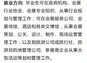 就業(yè)方向: 畢業(yè)生可在政府機(jī)構(gòu)、會?? 行業(yè)協(xié)會、會展專業(yè)組織、從事行業(yè)規(guī) 劃與管理工作；可在會展服務(wù)公司、會 展場館、酒店和各類文博館，從事會展 策劃、公關(guān)、設(shè)計、制作、現(xiàn)場運營管 理工作；以及到旅游公司或旅行社、旅 游目的地管理公司、參展商企業(yè)從事?? 型活動策劃和管理工作??/><a  target=