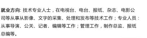 就業(yè)方向: 技術(shù)專業(yè)人士，在電視臺、電臺、報紙、雜志、電影公 司等從事從影像、文字的采集、處理和發(fā)布等技術(shù)工作；專業(yè)人員?? 從事導(dǎo)演、公關(guān)、記者、編輯等工作；管理工作，制作總監(jiān)、報?? 總編等?? width=