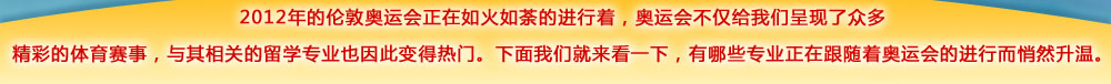 2012年的倫敦奧運會正在如火如荼的進(jìn)行著，奧運會不僅給我們呈現(xiàn)了眾多精彩的體育賽事，與其相關(guān)的留學(xué)專業(yè)也因此變得熱門。下面我們就來看一下，有哪些專業(yè)正在跟隨著奧運會的進(jìn)行而悄然升溫??/>
<table width=